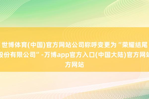 世博体育(中国)官方网站公司称呼变更为“荣耀结尾股份有限公司”-万博app官方入口(中国大陆)官方网站