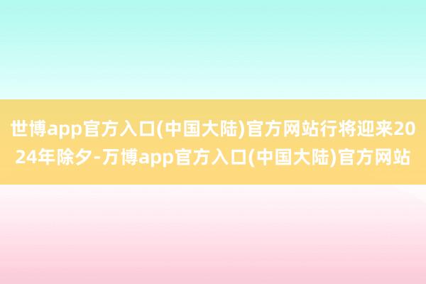 世博app官方入口(中国大陆)官方网站行将迎来2024年除夕-万博app官方入口(中国大陆)官方网站