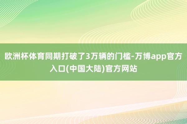 欧洲杯体育同期打破了3万辆的门槛-万博app官方入口(中国大陆)官方网站