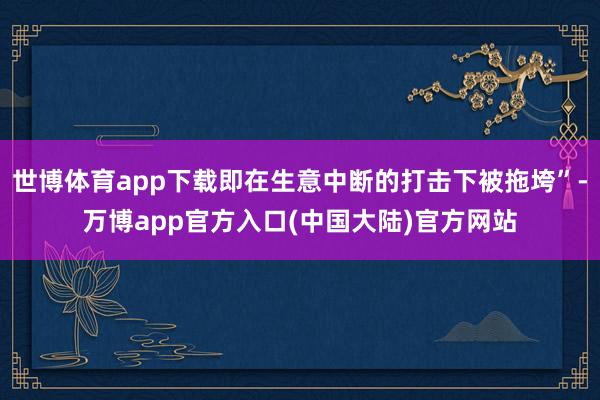 世博体育app下载即在生意中断的打击下被拖垮”-万博app官方入口(中国大陆)官方网站