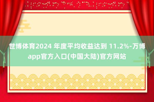 世博体育2024 年度平均收益达到 11.2%-万博app官方入口(中国大陆)官方网站