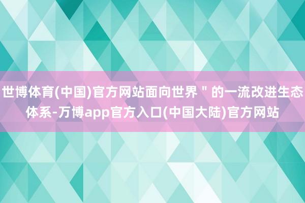 世博体育(中国)官方网站面向世界＂的一流改进生态体系-万博app官方入口(中国大陆)官方网站