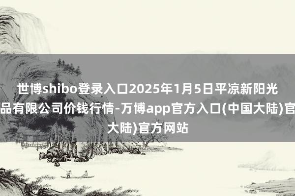 世博shibo登录入口2025年1月5日平凉新阳光农副居品有限公司价钱行情-万博app官方入口(中国大陆)官方网站