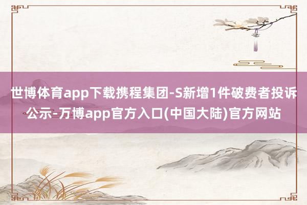 世博体育app下载携程集团-S新增1件破费者投诉公示-万博app官方入口(中国大陆)官方网站