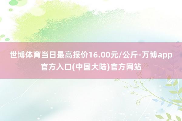 世博体育当日最高报价16.00元/公斤-万博app官方入口(中国大陆)官方网站