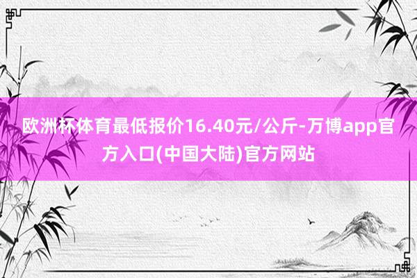 欧洲杯体育最低报价16.40元/公斤-万博app官方入口(中国大陆)官方网站