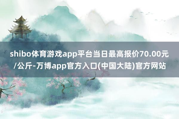 shibo体育游戏app平台当日最高报价70.00元/公斤-万博app官方入口(中国大陆)官方网站