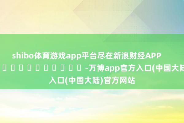 shibo体育游戏app平台尽在新浪财经APP            													-万博app官方入口(中国大陆)官方网站