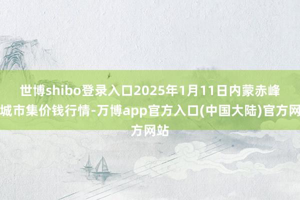 世博shibo登录入口2025年1月11日内蒙赤峰西城市集价钱行情-万博app官方入口(中国大陆)官方网站