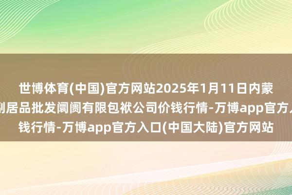 世博体育(中国)官方网站2025年1月11日内蒙古呼和浩特市东瓦窑农副居品批发阛阓有限包袱公司价钱行情-万博app官方入口(中国大陆)官方网站