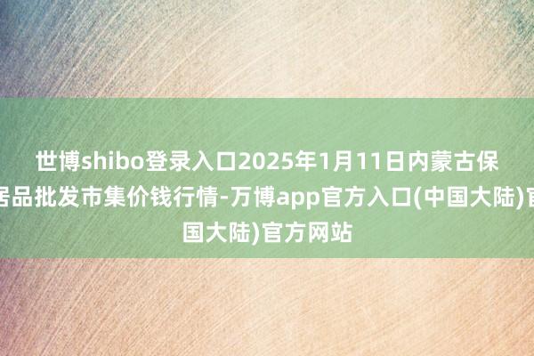 世博shibo登录入口2025年1月11日内蒙古保全庄农居品批发市集价钱行情-万博app官方入口(中国大陆)官方网站