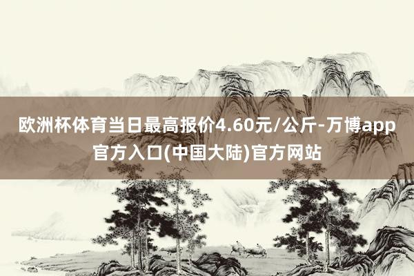 欧洲杯体育当日最高报价4.60元/公斤-万博app官方入口(中国大陆)官方网站