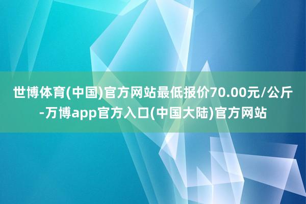 世博体育(中国)官方网站最低报价70.00元/公斤-万博app官方入口(中国大陆)官方网站