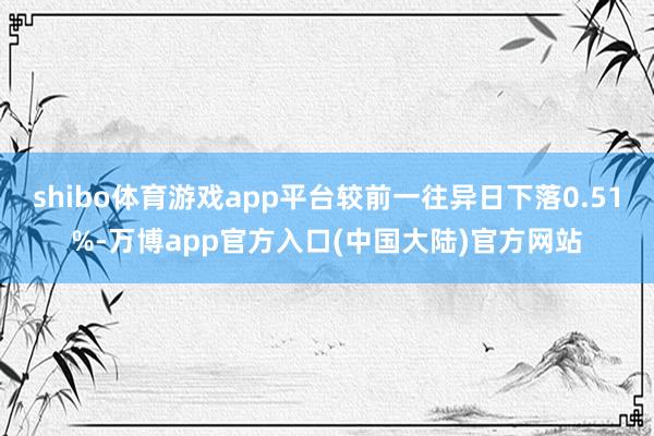 shibo体育游戏app平台较前一往异日下落0.51%-万博app官方入口(中国大陆)官方网站