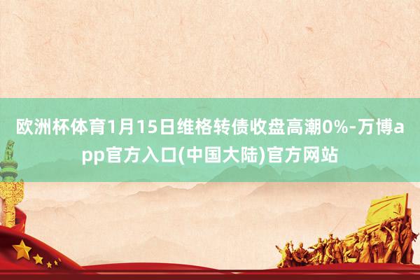 欧洲杯体育1月15日维格转债收盘高潮0%-万博app官方入口(中国大陆)官方网站