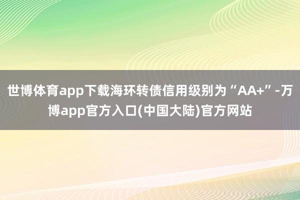 世博体育app下载海环转债信用级别为“AA+”-万博app官方入口(中国大陆)官方网站