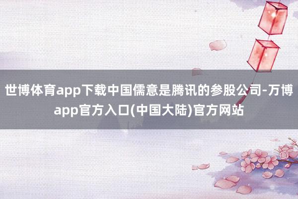 世博体育app下载中国儒意是腾讯的参股公司-万博app官方入口(中国大陆)官方网站