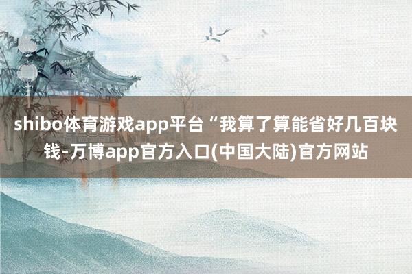 shibo体育游戏app平台“我算了算能省好几百块钱-万博app官方入口(中国大陆)官方网站