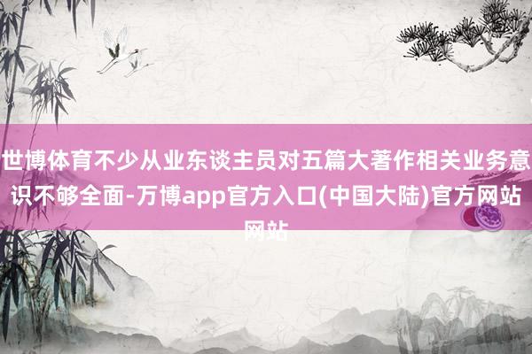 世博体育不少从业东谈主员对五篇大著作相关业务意识不够全面-万博app官方入口(中国大陆)官方网站