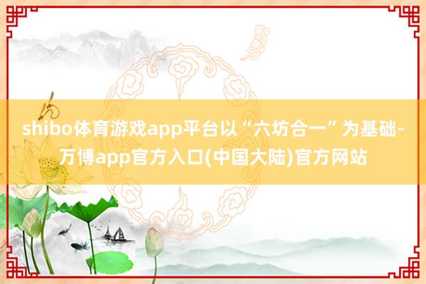 shibo体育游戏app平台以“六坊合一”为基础-万博app官方入口(中国大陆)官方网站