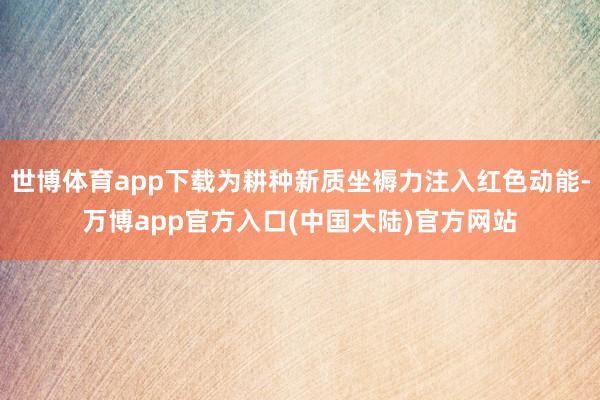 世博体育app下载为耕种新质坐褥力注入红色动能-万博app官方入口(中国大陆)官方网站