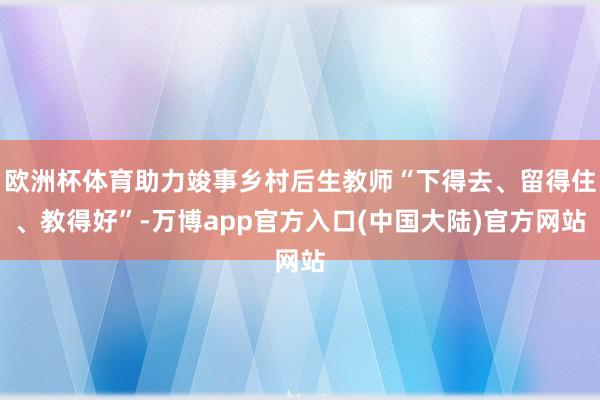 欧洲杯体育助力竣事乡村后生教师“下得去、留得住、教得好”-万博app官方入口(中国大陆)官方网站