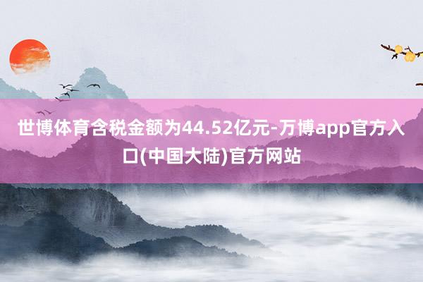 世博体育含税金额为44.52亿元-万博app官方入口(中国大陆)官方网站