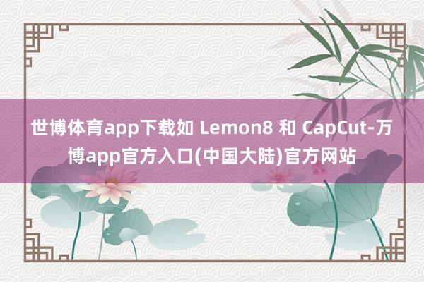 世博体育app下载如 Lemon8 和 CapCut-万博app官方入口(中国大陆)官方网站