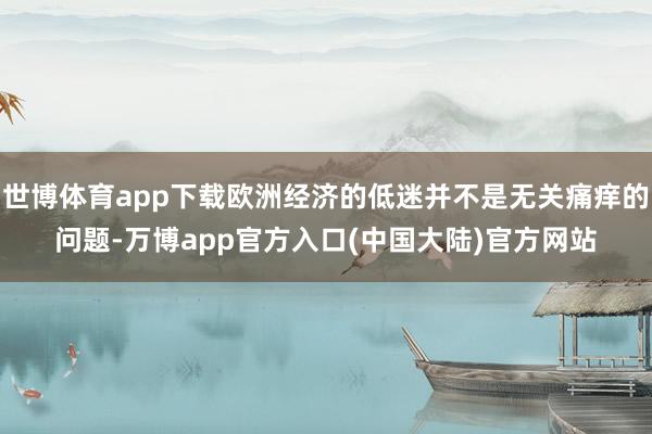 世博体育app下载欧洲经济的低迷并不是无关痛痒的问题-万博app官方入口(中国大陆)官方网站