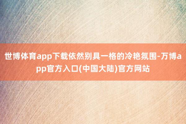 世博体育app下载依然别具一格的冷艳氛围-万博app官方入口(中国大陆)官方网站