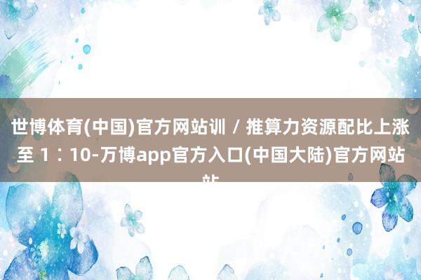 世博体育(中国)官方网站训 / 推算力资源配比上涨至 1∶10-万博app官方入口(中国大陆)官方网站