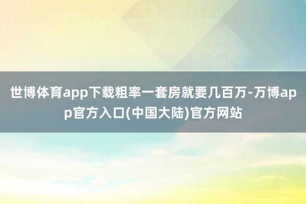 世博体育app下载粗率一套房就要几百万-万博app官方入口(中国大陆)官方网站