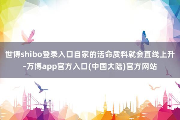 世博shibo登录入口自家的活命质料就会直线上升-万博app官方入口(中国大陆)官方网站