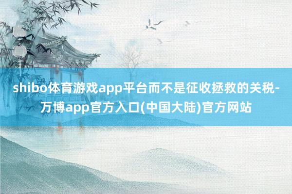shibo体育游戏app平台而不是征收拯救的关税-万博app官方入口(中国大陆)官方网站