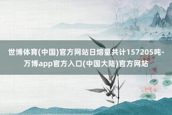 世博体育(中国)官方网站日熔量共计157205吨-万博app官方入口(中国大陆)官方网站