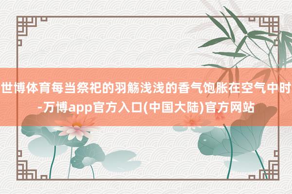 世博体育每当祭祀的羽觞浅浅的香气饱胀在空气中时-万博app官方入口(中国大陆)官方网站