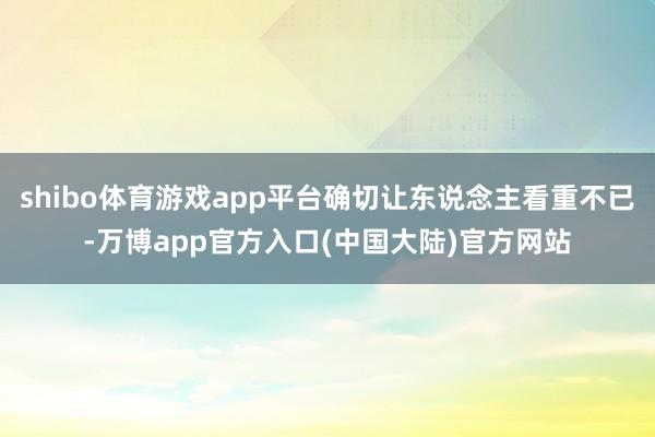 shibo体育游戏app平台确切让东说念主看重不已-万博app官方入口(中国大陆)官方网站