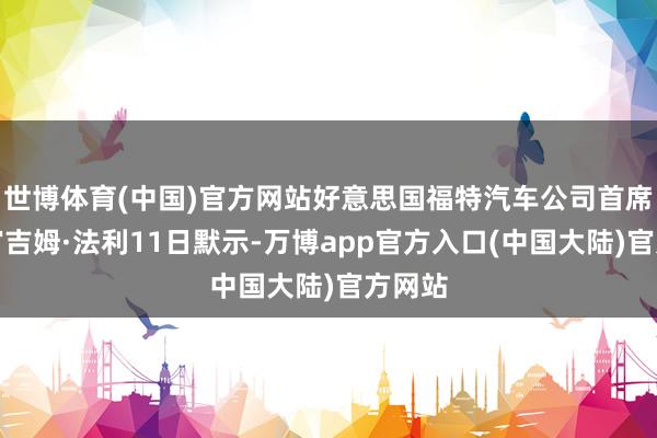 世博体育(中国)官方网站好意思国福特汽车公司首席实行官吉姆·法利11日默示-万博app官方入口(中国大陆)官方网站