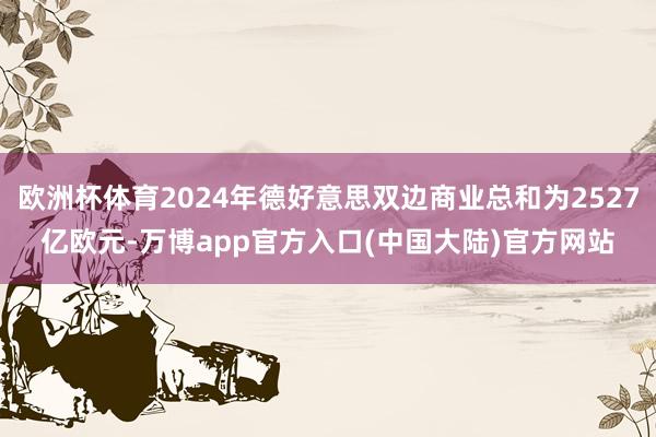 欧洲杯体育2024年德好意思双边商业总和为2527亿欧元-万博app官方入口(中国大陆)官方网站