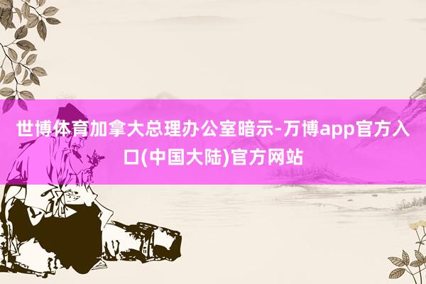 世博体育加拿大总理办公室暗示-万博app官方入口(中国大陆)官方网站
