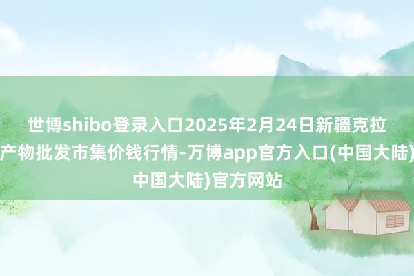 世博shibo登录入口2025年2月24日新疆克拉玛依农副产物批发市集价钱行情-万博app官方入口(中国大陆)官方网站