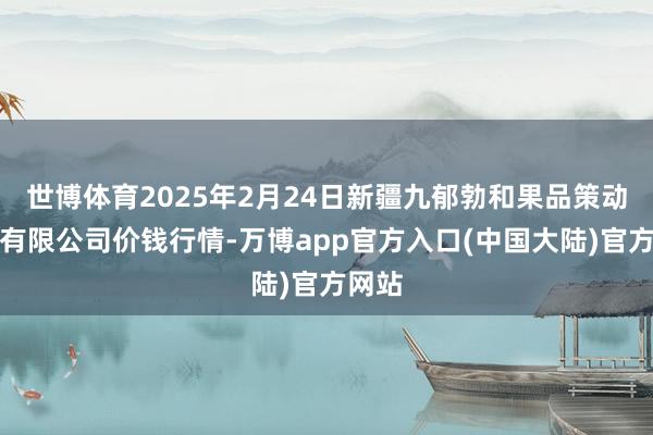 世博体育2025年2月24日新疆九郁勃和果品策动处置有限公司价钱行情-万博app官方入口(中国大陆)官方网站