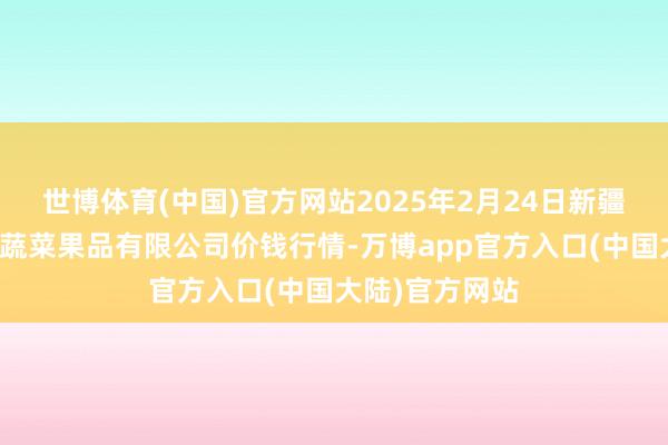 世博体育(中国)官方网站2025年2月24日新疆乌鲁木都凌庆蔬菜果品有限公司价钱行情-万博app官方入口(中国大陆)官方网站