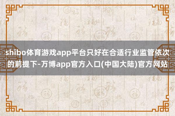 shibo体育游戏app平台只好在合适行业监管依次的前提下-万博app官方入口(中国大陆)官方网站