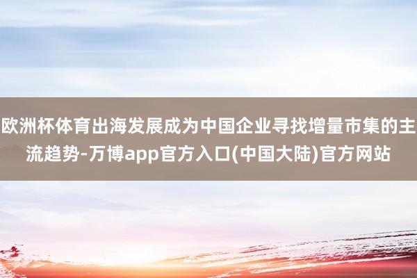 欧洲杯体育出海发展成为中国企业寻找增量市集的主流趋势-万博app官方入口(中国大陆)官方网站
