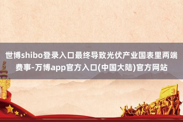 世博shibo登录入口最终导致光伏产业国表里两端费事-万博app官方入口(中国大陆)官方网站