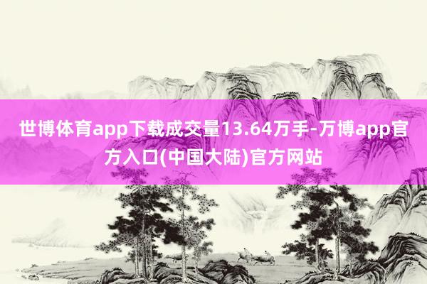 世博体育app下载成交量13.64万手-万博app官方入口(中国大陆)官方网站