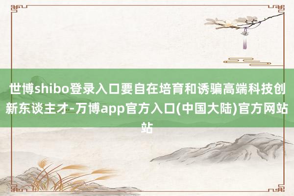 世博shibo登录入口要自在培育和诱骗高端科技创新东谈主才-万博app官方入口(中国大陆)官方网站