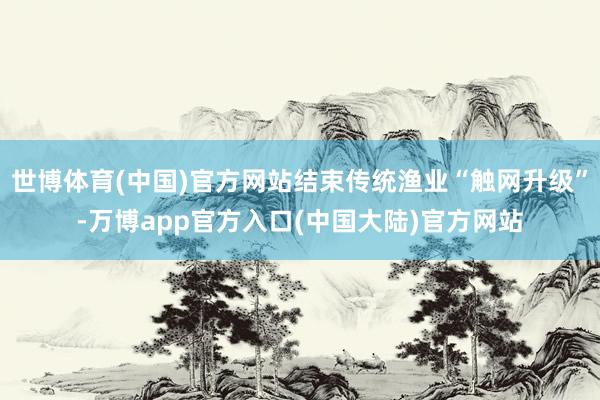 世博体育(中国)官方网站结束传统渔业“触网升级”-万博app官方入口(中国大陆)官方网站