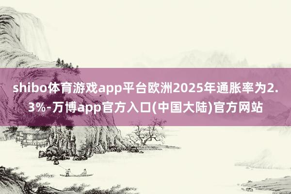 shibo体育游戏app平台欧洲2025年通胀率为2.3%-万博app官方入口(中国大陆)官方网站